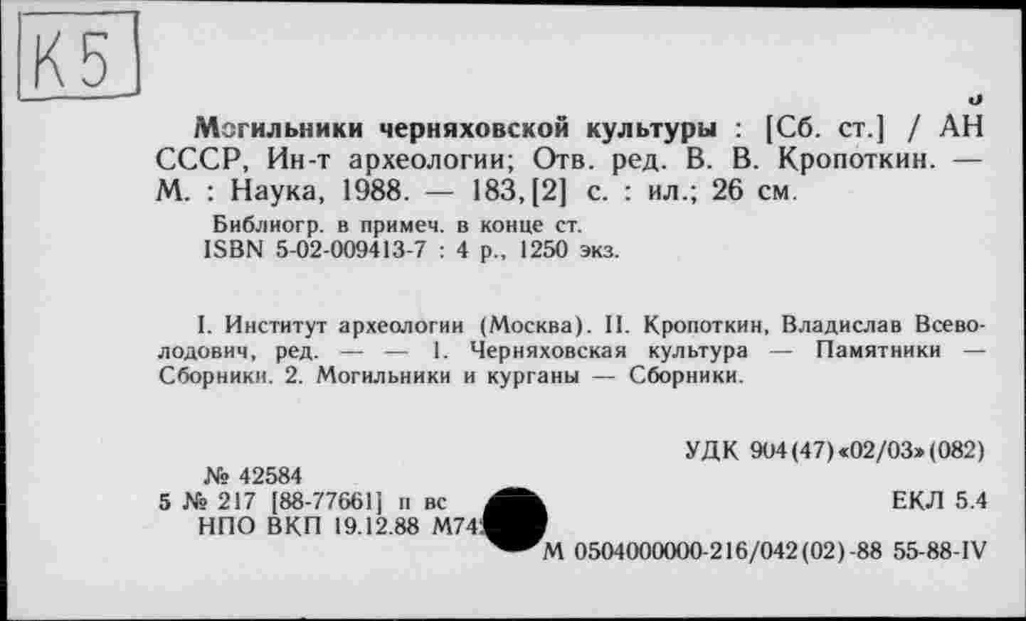 ﻿Могильники черняховской культуры : [Сб. ст.] / АН СССР, Ин-т археологии; Отв. ред. В. В. Кропоткин. — М. : Наука, 1988. — 183, [2] с. : ил.; 26 см.
Библиогр. в примем, в конце ст.
ISBN 5-02-009413-7 : 4 р„ 1250 экз.
I. Институт археологии (Москва). II. Кропоткин, Владислав Всеволодович, ред. — — 1. Черняховская культура — Памятники — Сборники. 2. Могильники и курганы — Сборники.
УДК 904 (47) «02/03» (082)
ЕКЛ 5.4
№ 42584 5 № 217 [88-77661 [ п вс , НПО ВКП 19.12.88 M74.I__________
0504000000-216/042 (02)-88 55-88-IV